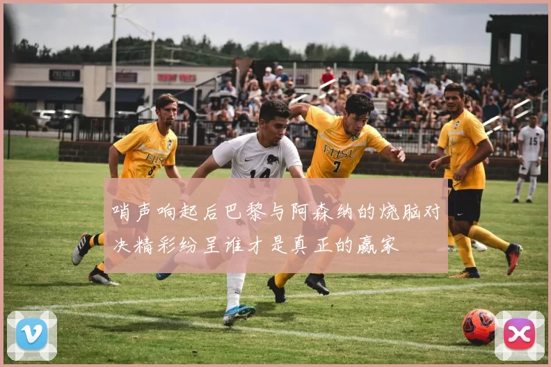 哨声响起后巴黎与阿森纳的烧脑对决精彩纷呈谁才是真正的赢家