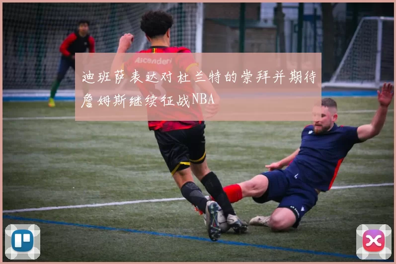迪班萨表达对杜兰特的崇拜并期待詹姆斯继续征战NBA