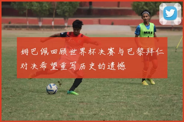 姆巴佩回顾世界杯决赛与巴黎拜仁对决希望重写历史的遗憾