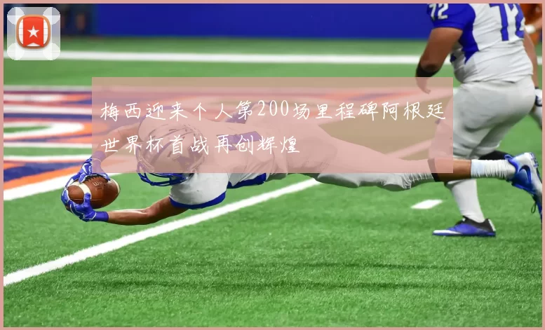 梅西迎来个人第200场里程碑阿根廷世界杯首战再创辉煌