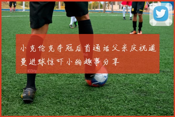 小克伦克夺冠后首通话父亲庆祝道曼进球惊吓小狗趣事分享