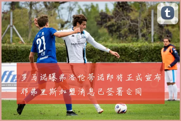 罗马诺曝弗洛伦蒂诺即将正式宣布邓弗里斯加盟消息已签署合同