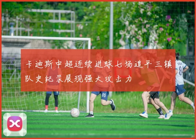 卡迪斯中超连续进球七场追平三镇队史纪录展现强大攻击力