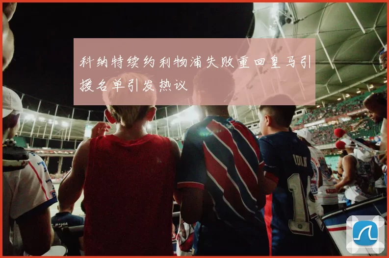 科纳特续约利物浦失败重回皇马引援名单引发热议