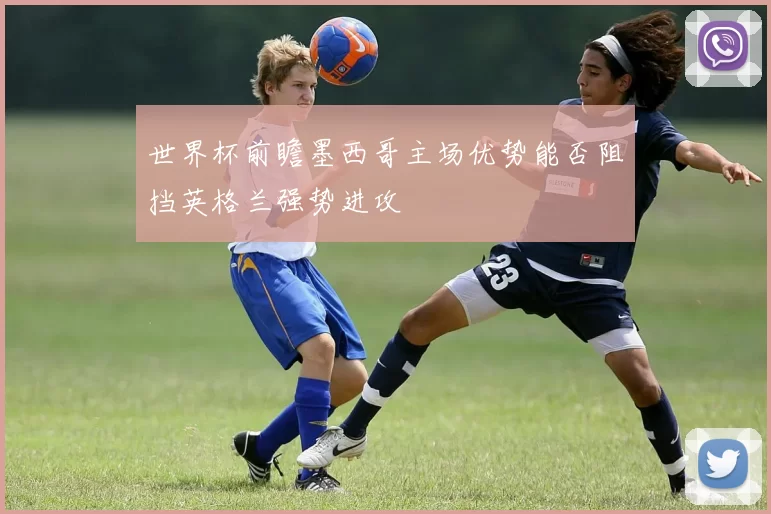 世界杯前瞻墨西哥主场优势能否阻挡英格兰强势进攻