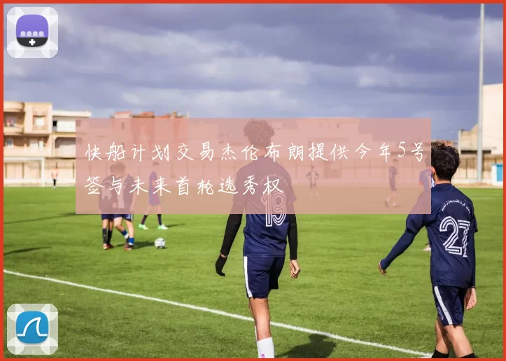 快船计划交易杰伦布朗提供今年5号签与未来首轮选秀权