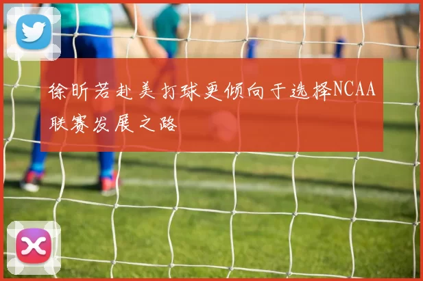 徐昕若赴美打球更倾向于选择NCAA联赛发展之路