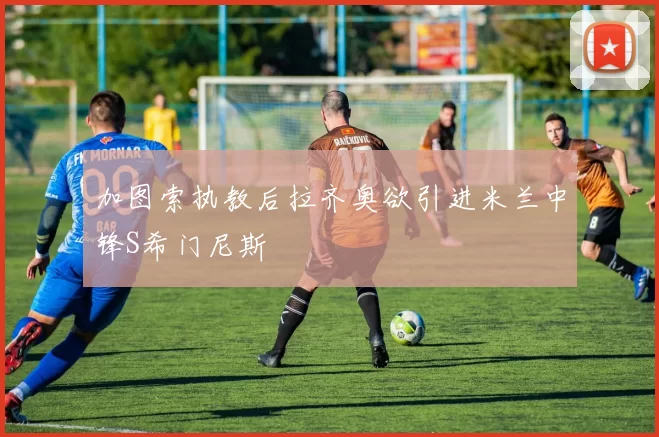 加图索执教后拉齐奥欲引进米兰中锋S希门尼斯