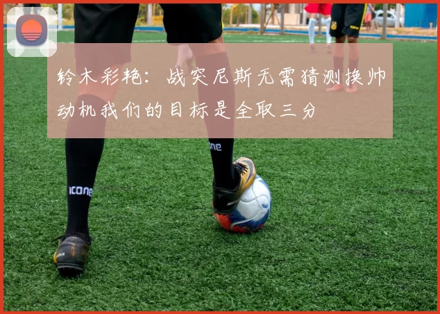 铃木彩艳：战突尼斯无需猜测换帅动机我们的目标是全取三分