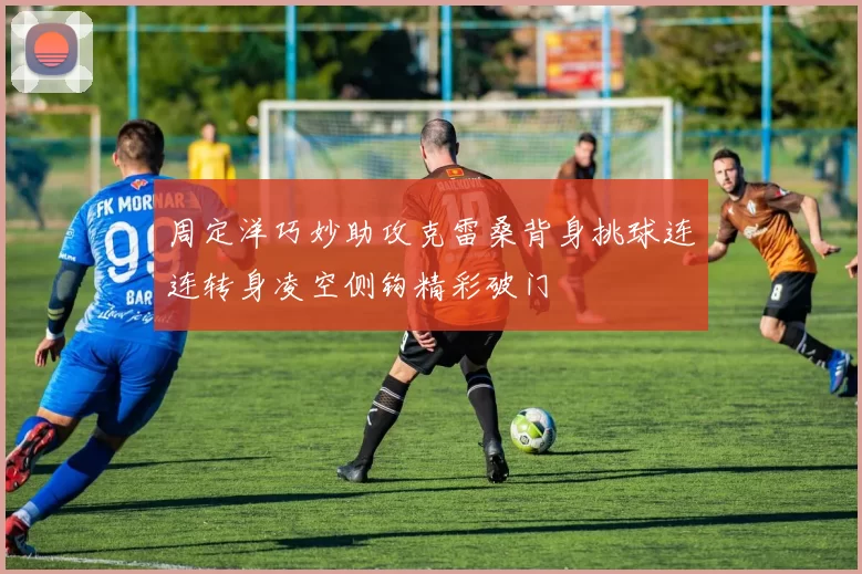 周定洋巧妙助攻克雷桑背身挑球连连转身凌空侧钩精彩破门