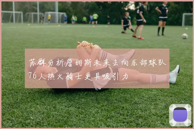 苏群分析詹姆斯未来去向东部球队76人热火骑士更具吸引力
