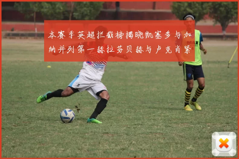 本赛季英超拦截榜揭晓凯塞多与加纳并列第一赫拉芬贝赫与卢克肖紧随其后